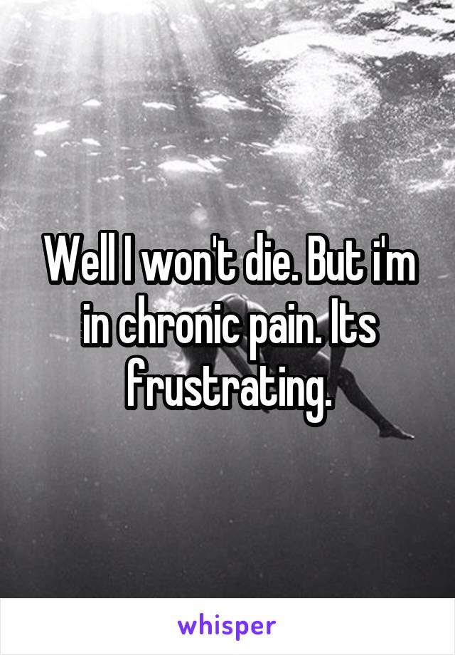 Well I won't die. But i'm in chronic pain. Its frustrating.