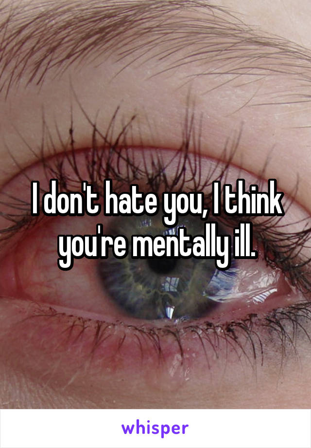 I don't hate you, I think you're mentally ill.