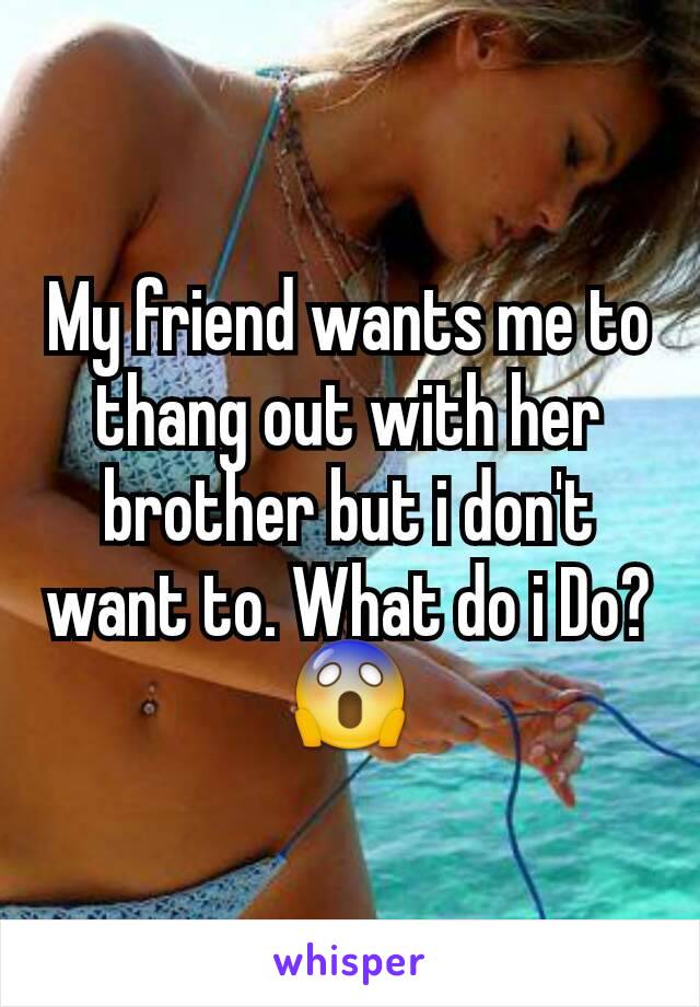 My friend wants me to thang out with her brother but i don't want to. What do i Do?😱