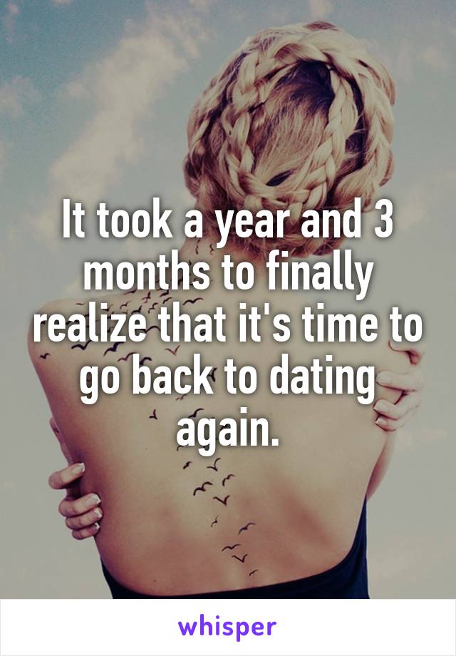 It took a year and 3 months to finally realize that it's time to go back to dating again.