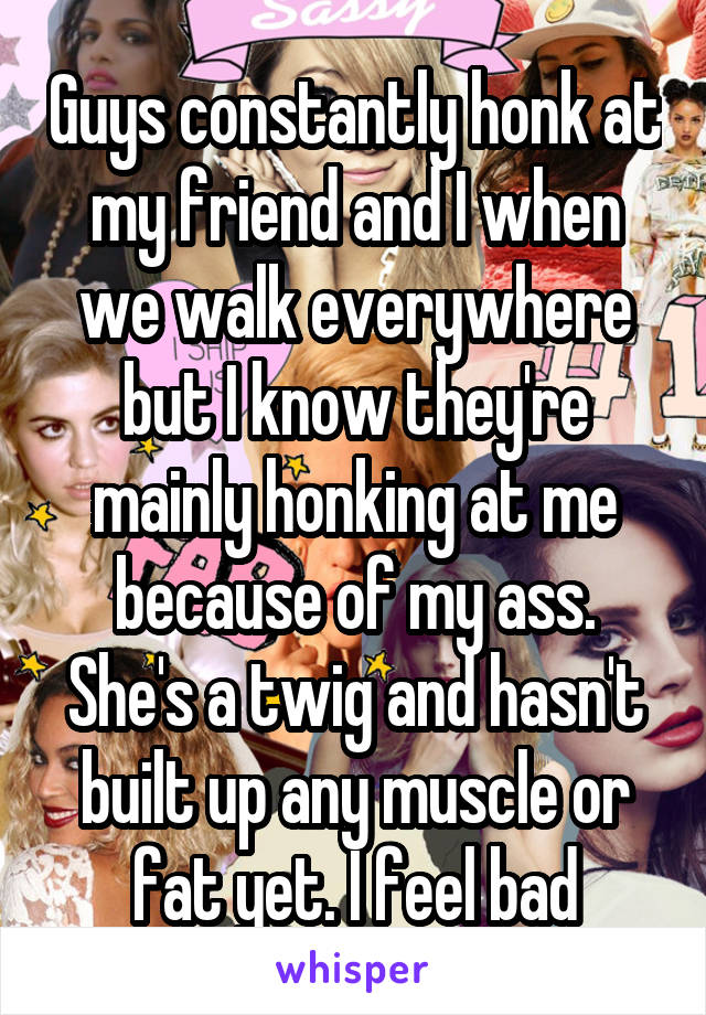 Guys constantly honk at my friend and I when we walk everywhere but I know they're mainly honking at me because of my ass. She's a twig and hasn't built up any muscle or fat yet. I feel bad