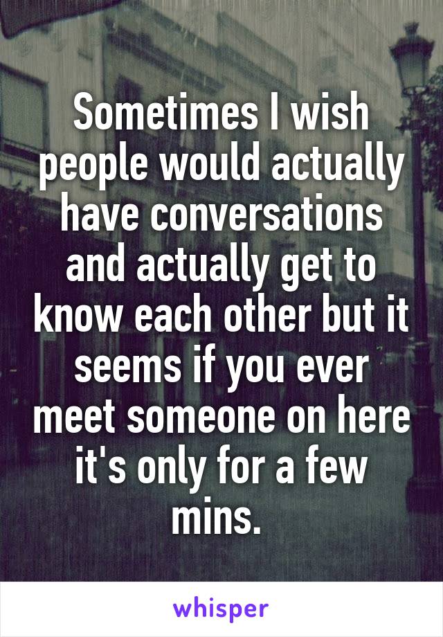 Sometimes I wish people would actually have conversations and actually get to know each other but it seems if you ever meet someone on here it's only for a few mins. 