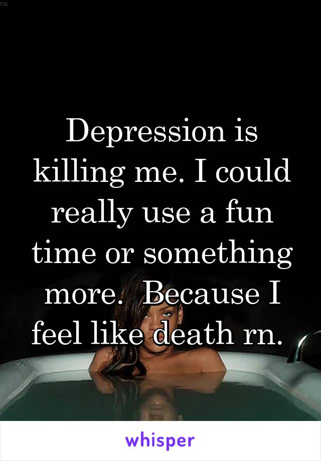 Depression is killing me. I could really use a fun time or something more.  Because I feel like death rn. 