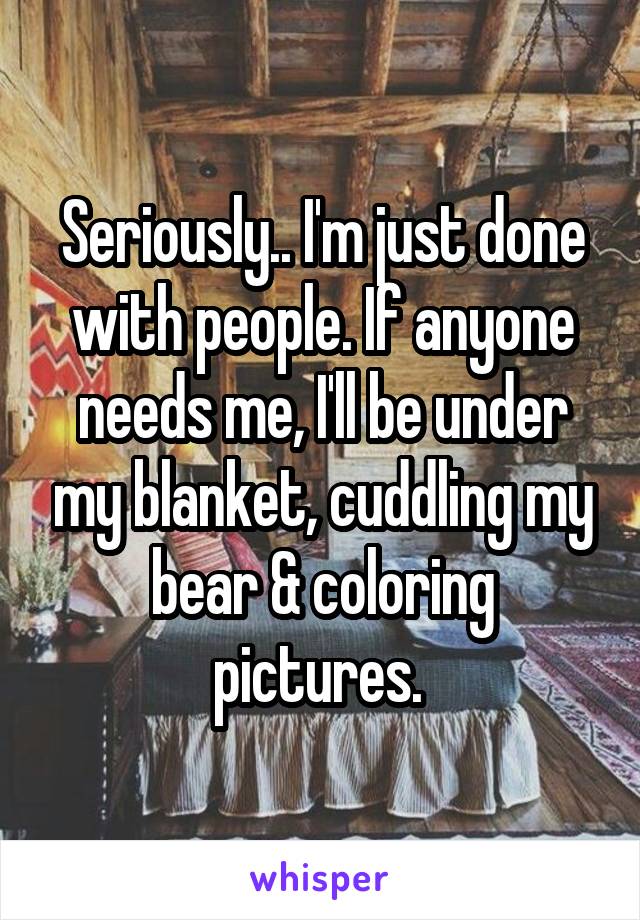 Seriously.. I'm just done with people. If anyone needs me, I'll be under my blanket, cuddling my bear & coloring pictures. 