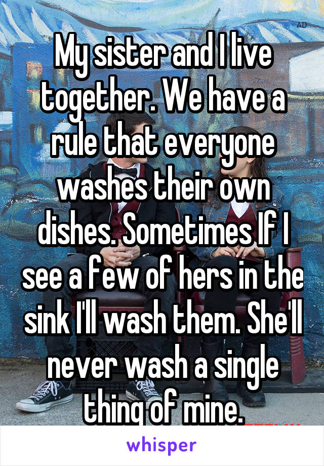 My sister and I live together. We have a rule that everyone washes their own dishes. Sometimes If I see a few of hers in the sink I'll wash them. She'll never wash a single thing of mine.