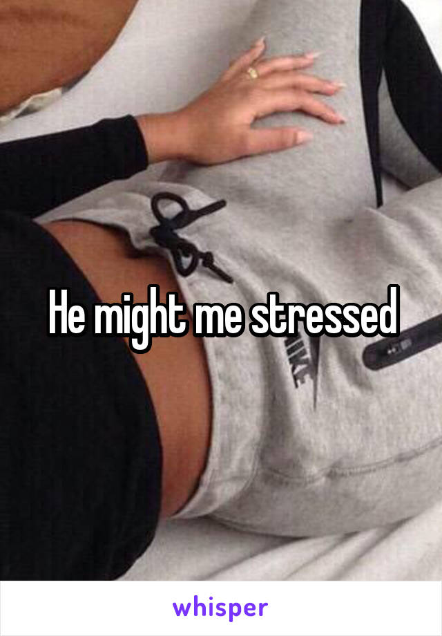 He might me stressed