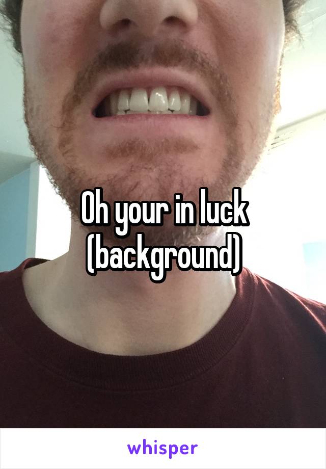 Oh your in luck (background)