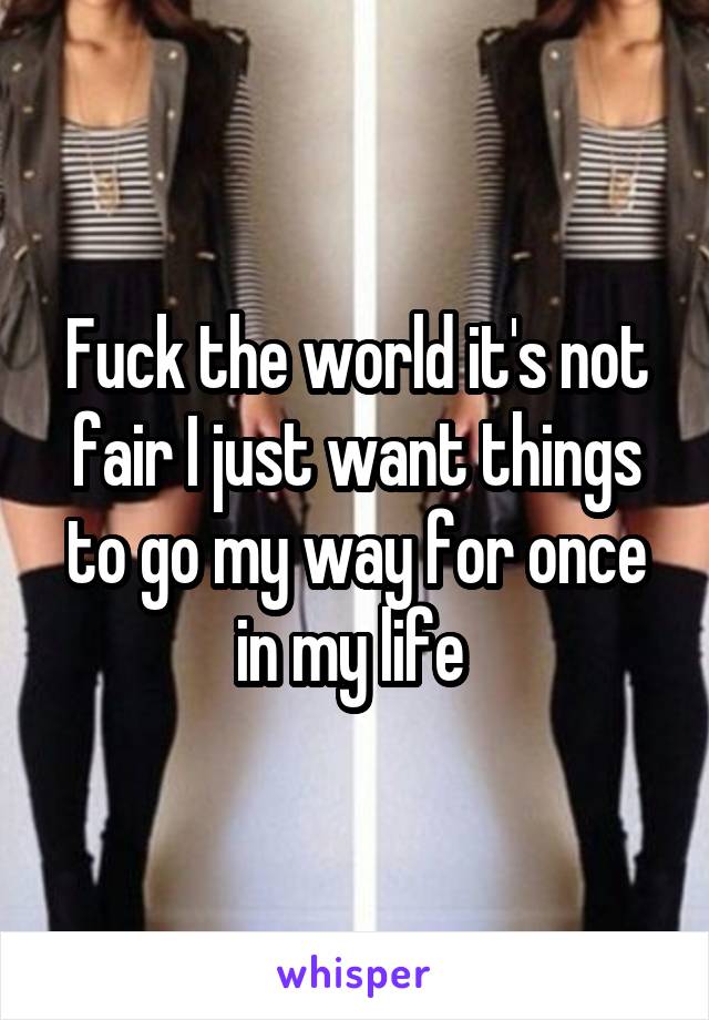 Fuck the world it's not fair I just want things to go my way for once in my life 