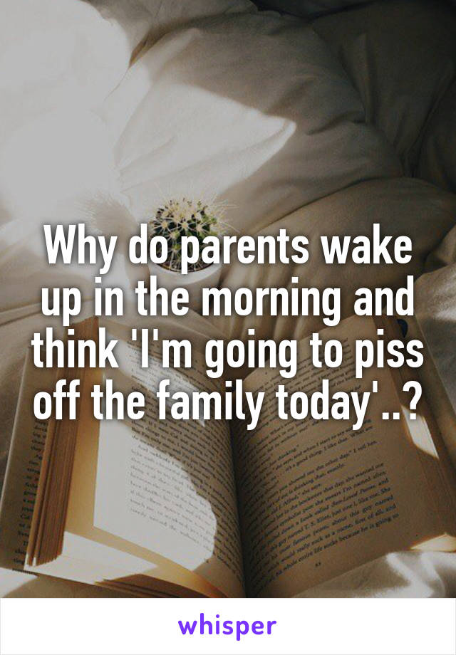 Why do parents wake up in the morning and think 'I'm going to piss off the family today'..?