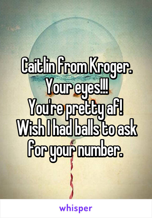 Caitlin from Kroger. Your eyes!!!
You're pretty af! 
Wish I had balls to ask for your number. 