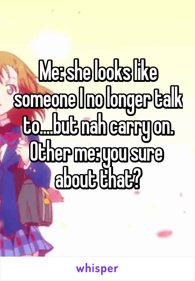 Me: she looks like someone I no longer talk to....but nah carry on.
Other me: you sure  about that?
