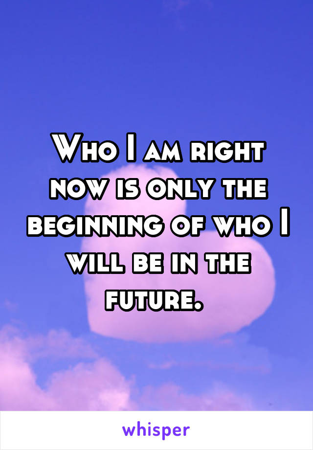 Who I am right now is only the beginning of who I will be in the future. 