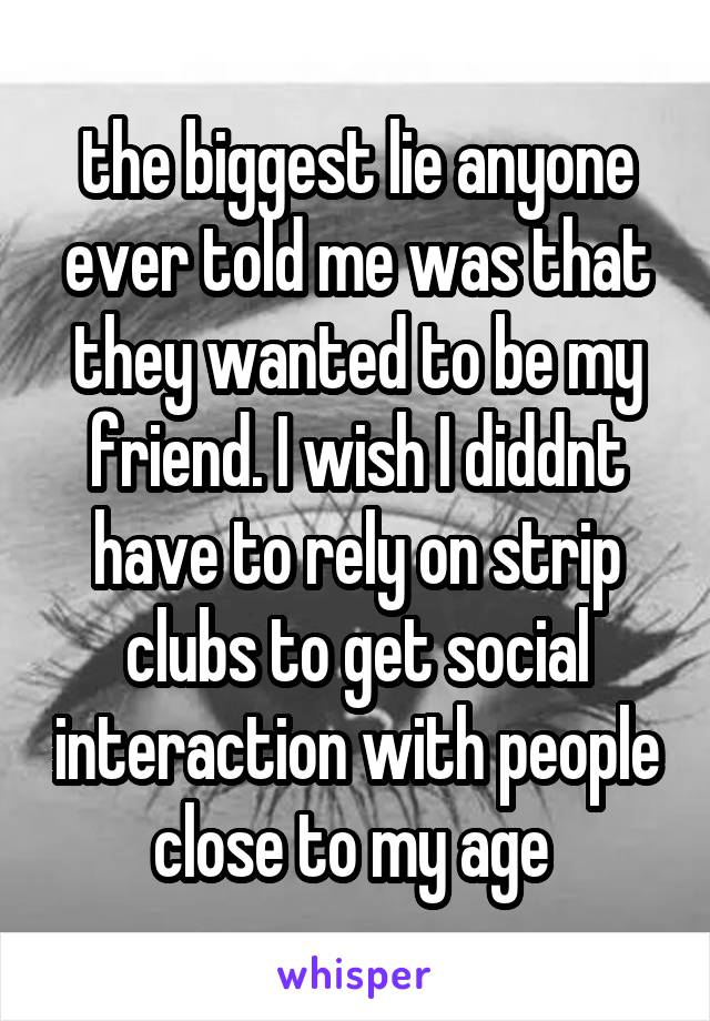 the biggest lie anyone ever told me was that they wanted to be my friend. I wish I diddnt have to rely on strip clubs to get social interaction with people close to my age 