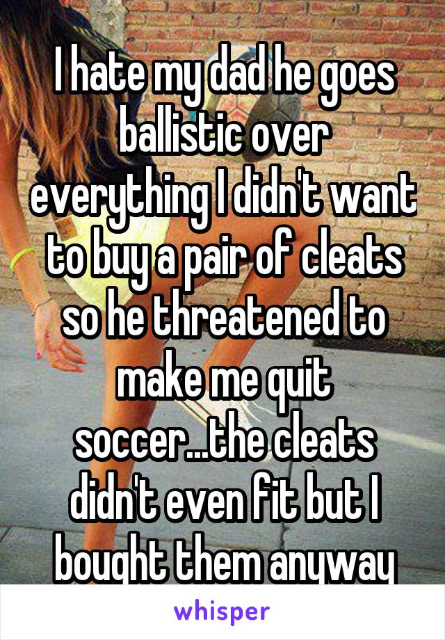 I hate my dad he goes ballistic over everything I didn't want to buy a pair of cleats so he threatened to make me quit soccer...the cleats didn't even fit but I bought them anyway