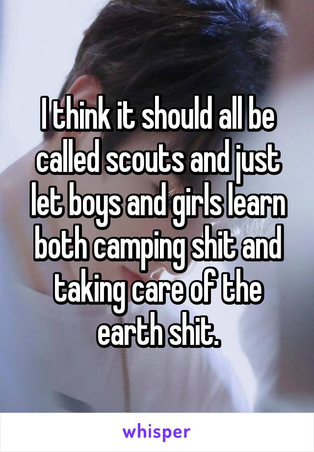 I think it should all be called scouts and just let boys and girls learn both camping shit and taking care of the earth shit.