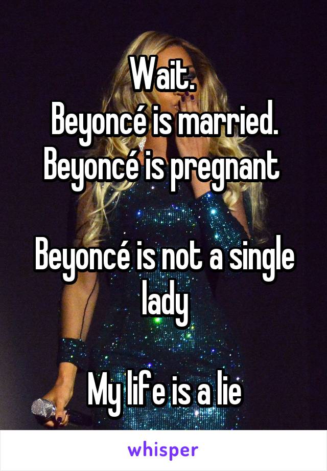 Wait. 
Beyoncé is married.
Beyoncé is pregnant 

Beyoncé is not a single lady

My life is a lie