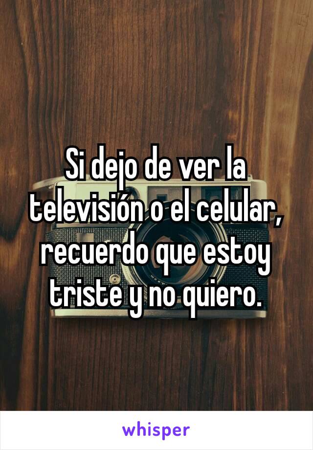 Si dejo de ver la televisión o el celular, recuerdo que estoy triste y no quiero.