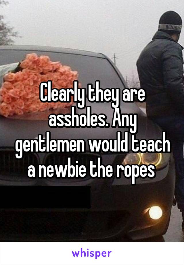 Clearly they are assholes. Any gentlemen would teach a newbie the ropes 