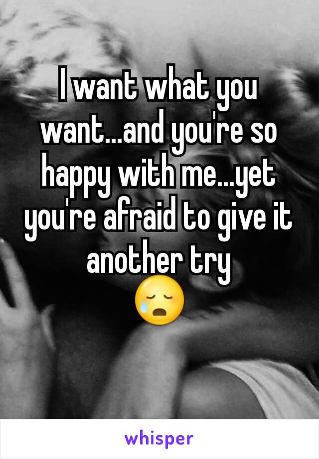 I want what you want...and you're so happy with me...yet you're afraid to give it another try
😥