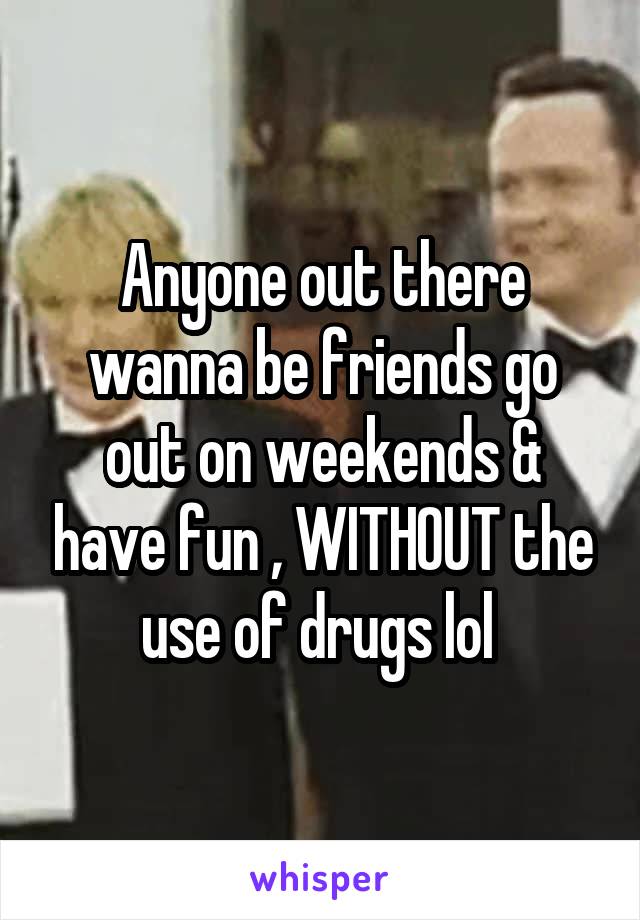 Anyone out there wanna be friends go out on weekends & have fun , WITHOUT the use of drugs lol 