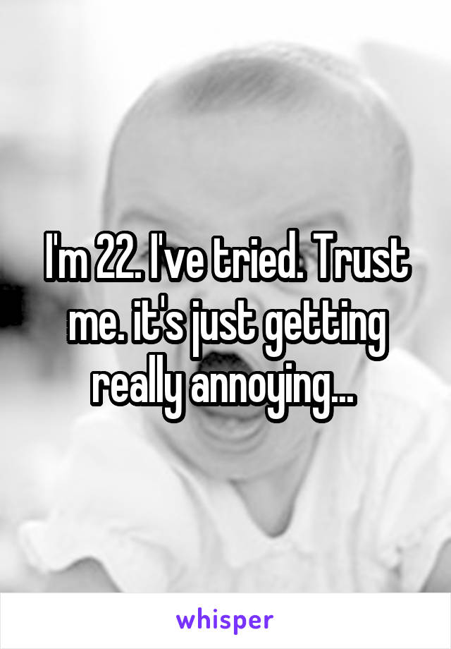 I'm 22. I've tried. Trust me. it's just getting really annoying... 