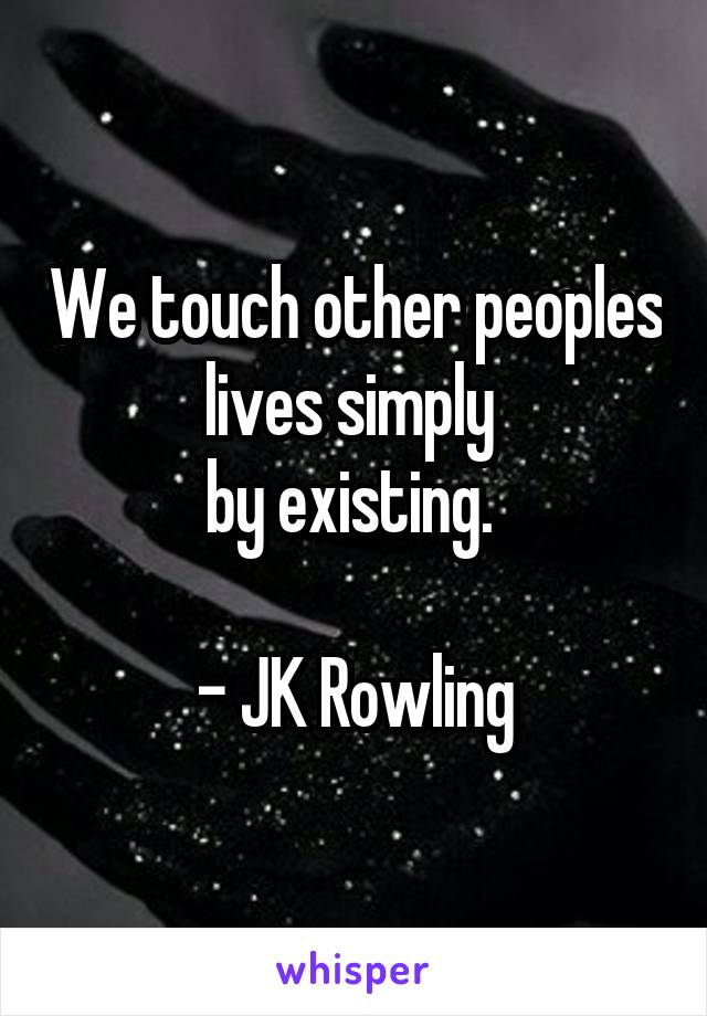 We touch other peoples lives simply 
by existing. 

- JK Rowling