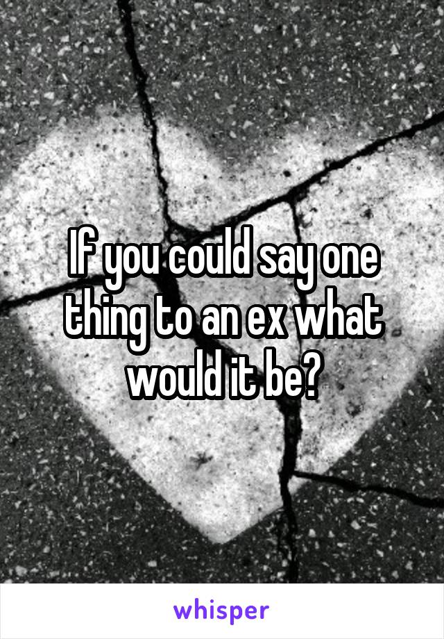 If you could say one thing to an ex what would it be?