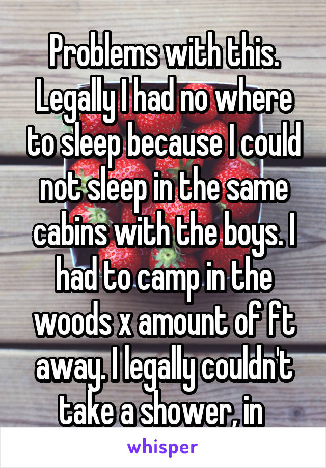 Problems with this. Legally I had no where to sleep because I could not sleep in the same cabins with the boys. I had to camp in the woods x amount of ft away. I legally couldn't take a shower, in 