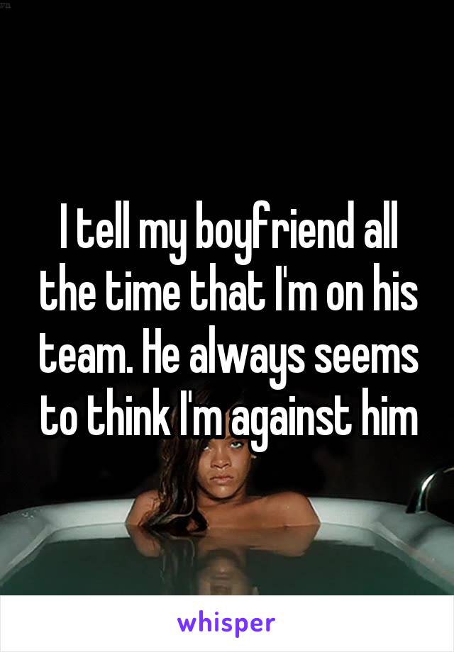 I tell my boyfriend all the time that I'm on his team. He always seems to think I'm against him