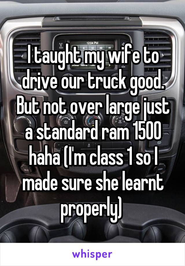 I taught my wife to drive our truck good. But not over large just a standard ram 1500 haha (I'm class 1 so I made sure she learnt properly) 