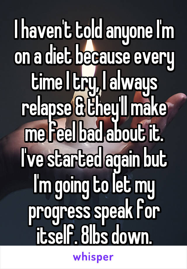 I haven't told anyone I'm on a diet because every time I try, I always relapse & they'll make me feel bad about it. I've started again but I'm going to let my progress speak for itself. 8lbs down.