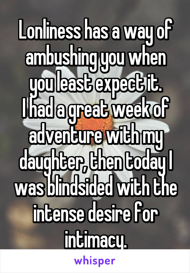 Lonliness has a way of ambushing you when you least expect it.
I had a great week of adventure with my daughter, then today I was blindsided with the intense desire for intimacy.