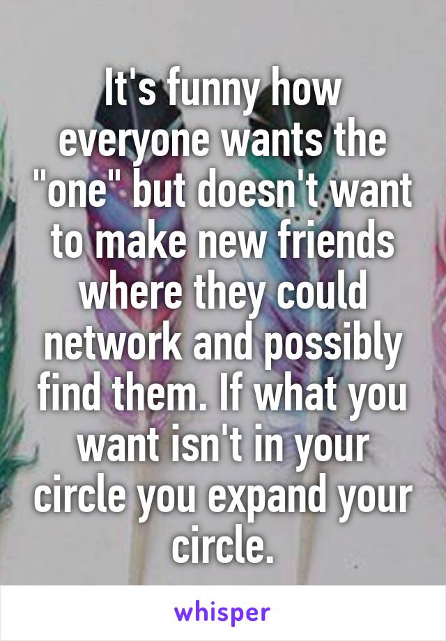 It's funny how everyone wants the "one" but doesn't want to make new friends where they could network and possibly find them. If what you want isn't in your circle you expand your circle.