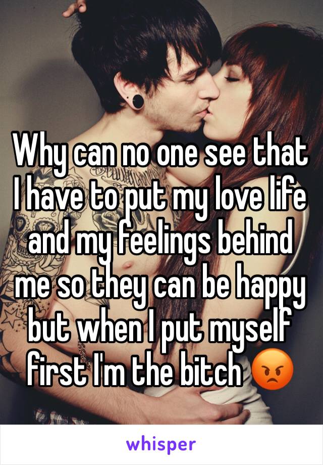 Why can no one see that I have to put my love life and my feelings behind me so they can be happy but when I put myself first I'm the bitch 😡