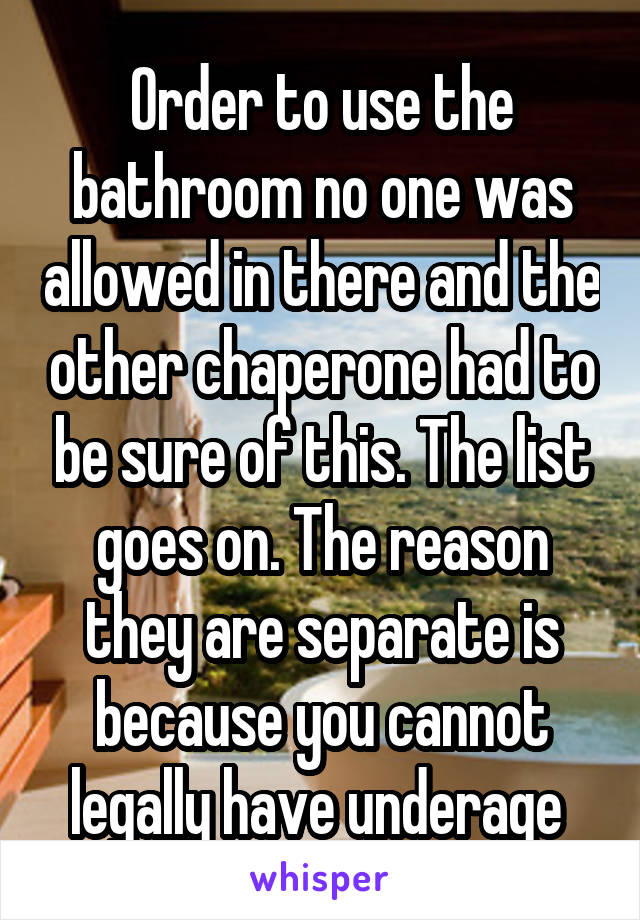 Order to use the bathroom no one was allowed in there and the other chaperone had to be sure of this. The list goes on. The reason they are separate is because you cannot legally have underage 