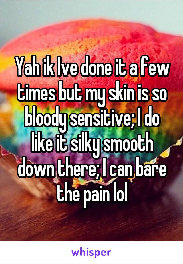 Yah ik Ive done it a few times but my skin is so bloody sensitive; I do like it silky smooth down there; I can bare the pain lol