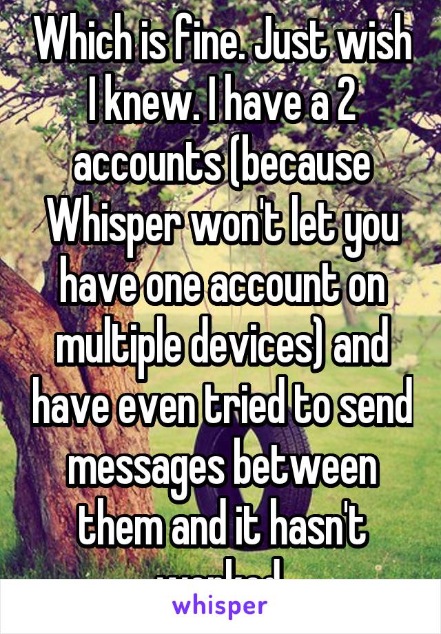 Which is fine. Just wish I knew. I have a 2 accounts (because Whisper won't let you have one account on multiple devices) and have even tried to send messages between them and it hasn't worked.