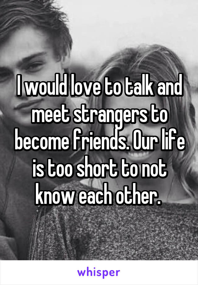 I would love to talk and meet strangers to become friends. Our life is too short to not know each other. 