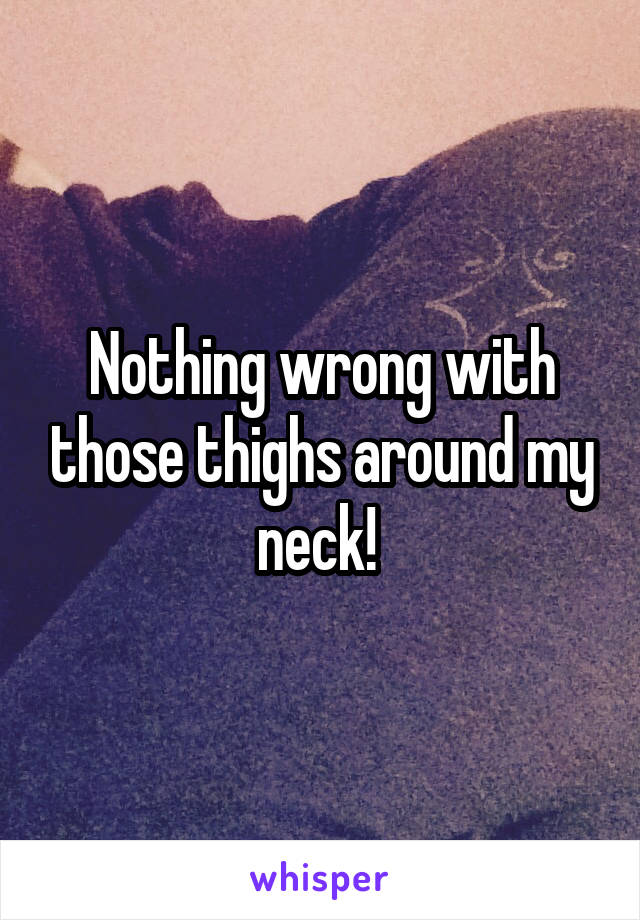 Nothing wrong with those thighs around my neck! 