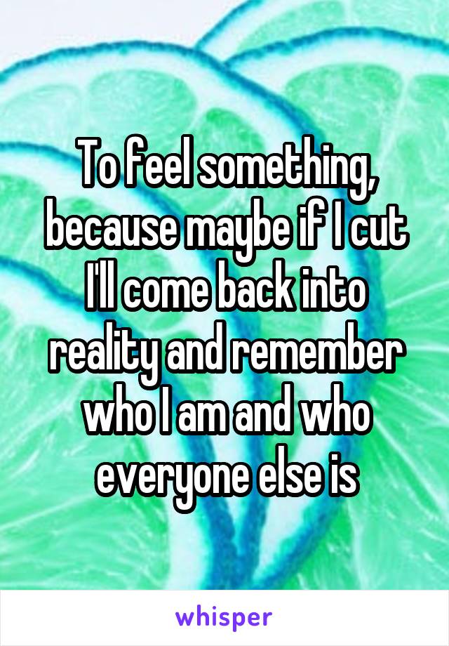 To feel something, because maybe if I cut I'll come back into reality and remember who I am and who everyone else is