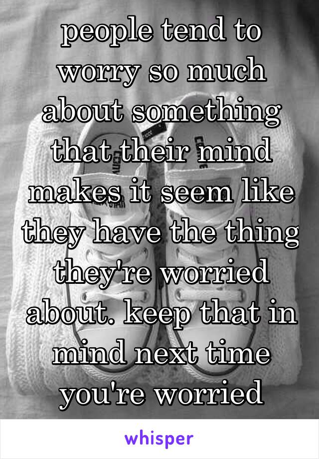 people tend to worry so much about something that their mind makes it seem like they have the thing they're worried about. keep that in mind next time you're worried about yourself