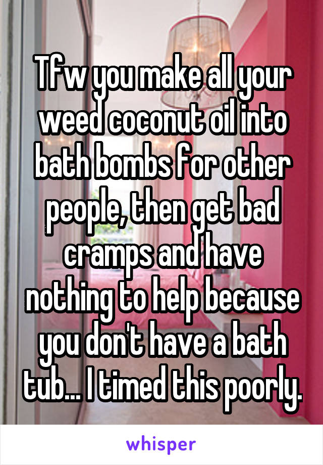 Tfw you make all your weed coconut oil into bath bombs for other people, then get bad cramps and have nothing to help because you don't have a bath tub... I timed this poorly.