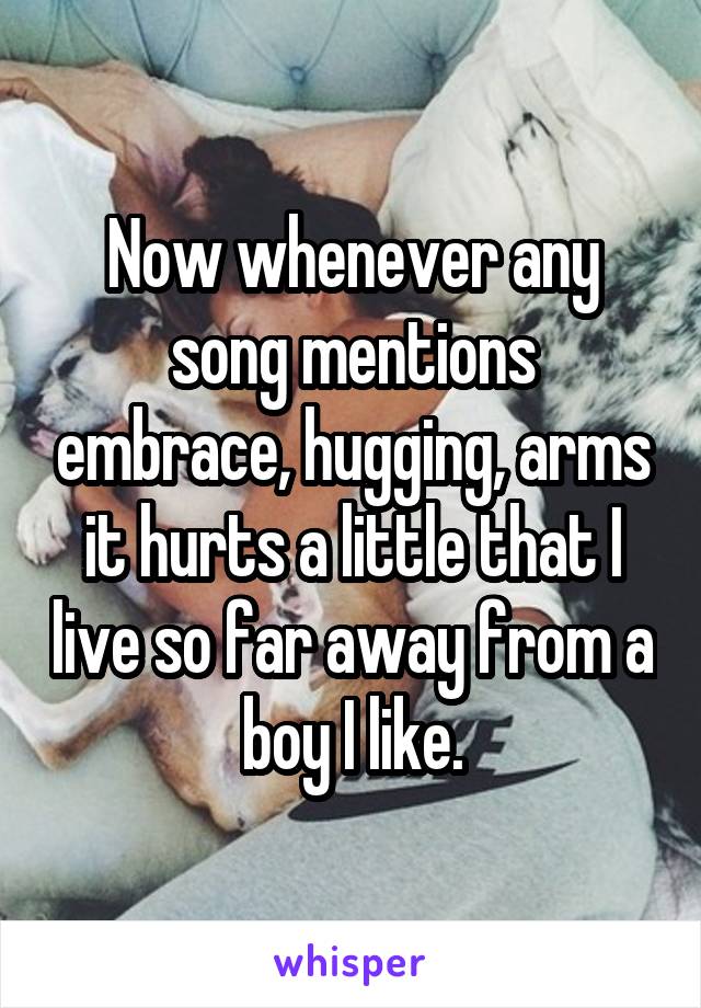 Now whenever any song mentions embrace, hugging, arms it hurts a little that I live so far away from a boy I like.