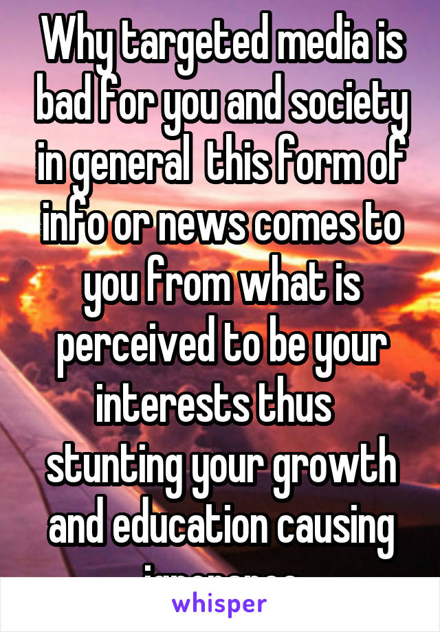 Why targeted media is bad for you and society in general  this form of info or news comes to you from what is perceived to be your interests thus   stunting your growth and education causing ignorance