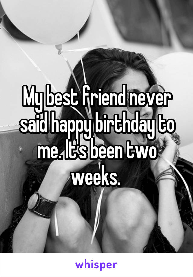 My best friend never said happy birthday to me. It's been two weeks. 