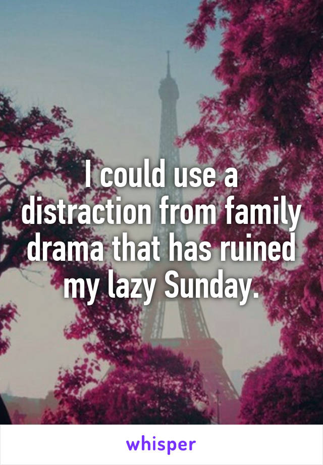 I could use a distraction from family drama that has ruined my lazy Sunday.