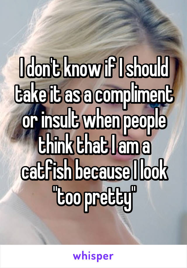 I don't know if I should take it as a compliment or insult when people think that I am a catfish because I look "too pretty"