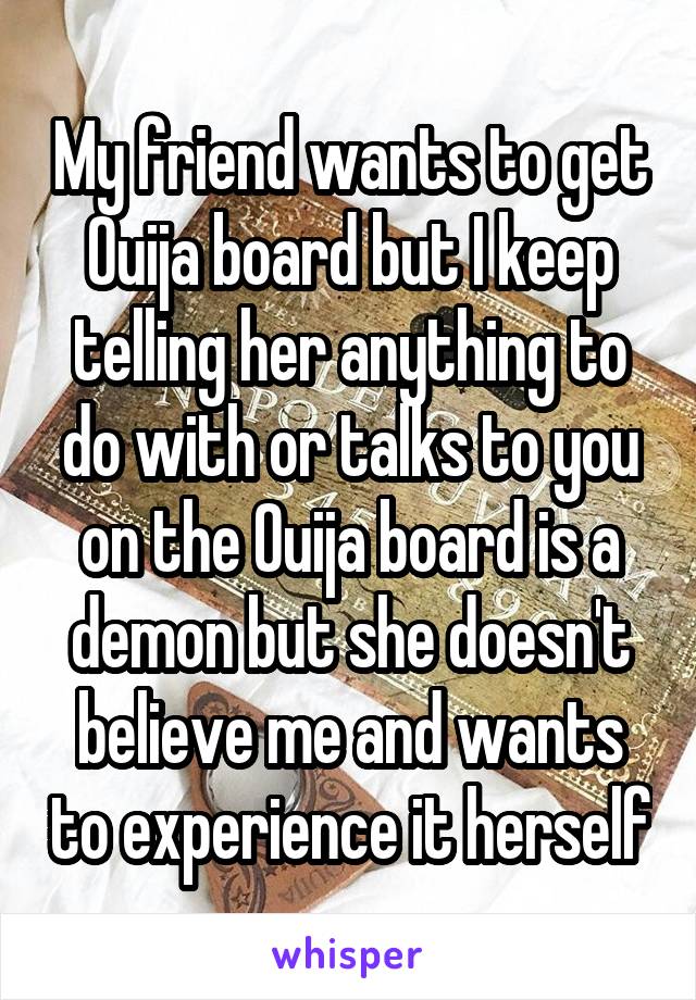 My friend wants to get Ouija board but I keep telling her anything to do with or talks to you on the Ouija board is a demon but she doesn't believe me and wants to experience it herself