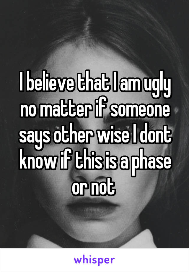 I believe that I am ugly no matter if someone says other wise I dont know if this is a phase or not 