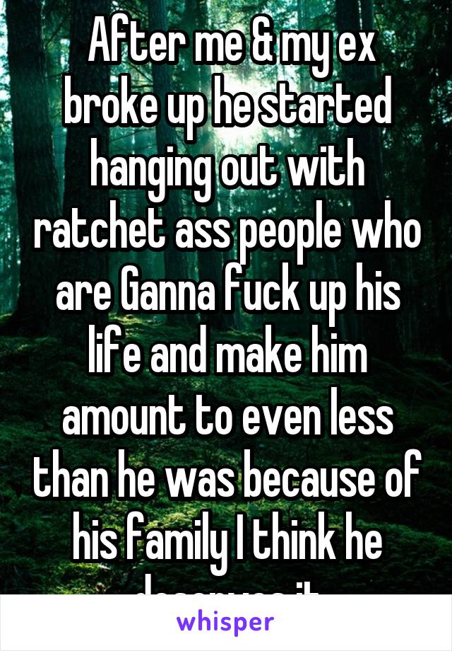  After me & my ex broke up he started hanging out with ratchet ass people who are Ganna fuck up his life and make him amount to even less than he was because of his family I think he deserves it